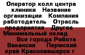 Оператор колл-центра клиники › Название организации ­ Компания-работодатель › Отрасль предприятия ­ Другое › Минимальный оклад ­ 30 000 - Все города Работа » Вакансии   . Пермский край,Красновишерск г.